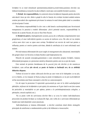 învăţător în ce mod stimulează spontanietatea,iniţiativa,creativitatea,acţiunea elevului sau
înlătură timiditatea şi temerile lor,dezvoltând o motivaţie convenabilă formării acestora;
      3. Relaţii de responsabilitate, în contextul cărora învăţătorul răspunde pentru deciziile
sale-dacă-l trece pe elev dintr-o grupă în alta în funcţie de evoluţia lui,dacă amână notarea
contrar prevederii din regulament privitoare la notarea în mod ritmic,până când va considera
că elevul poate fi notat.
     Dezvoltarea responsabilităţii la elev este o altă latură a aceloraşirelaţii,care favorizează
transpunerea în practică a tratării diferenţiate ,elevii primind sarcini, responsabilităţi în
funcţie de ce poate fiecare, de ceea ce face bine fiecare.
     4. Relaţii de putere, înţelegând prin aceasta puterea de a influenţa comportamentul unui
grup(clasa), al unui individ(elev),pentru ca acesta să realizeze ceva. De câte ori nu simţim
cerbicia unor elevi care se opun unor cerinţe. Învăţătorul are nevoie de mult tact pentru a
influenţa, pentru a-i motiva pentru activitate, dându-le satisfacţia că ei sunt solicitanţii unei
acţiuni.
     Privind tratarea diferenţiată din acest unghi al management-ului educţional, interrelaţiile
din grupul clasei vor favoriza evoluţia fiecărui copil după puterea lui.
     Dincolo de această concepţie,generatoare a unei atmosfere propice învăţării, tratarea
diferenţiată presupune şi o proiectare atentă şi dinamică, pentru care nu se pot da reşete.
     Este normal să pornim întotdeauna de la punctele forte ale elevilor şi ale noastre,ca
învăţători, cum arfi:ce ştie elevul, ce poate să facăm ce înclinaţii are, de ce abilităţi
didactice dispune.
     Trebuie să avem în vedere slăbiciunile elevilor pe care vrem să le îndreptăm: ce nu ştie,
ce n-a înţeles, ce nu reuşeşte să facă,ce prag nu poate să depăşescă, ce nu pot eu,învăţătorul
să fac-necesitatea unei bune cunoaşteri a elevilor şi a autocunoaşterii.
     Un alt reper în proiectare îl reprezintă oportunităţile pe care ni le oferă mediul(sprijinul
părinţilor, mijloace de învăţământ ce pot ajuta); de asemenea ar fi grav dacă n-am ţine seama
de pericolele şi meninţările ce pot apărea, pentru a le preîntâmpina(reacţia colegilor, a
părinţolor, stresul copilului etc.).
      Nu se poate vorbi de activizarea elevilor fără a se avea în vedere individualizarea
procesului de predare-învăţare şi evaluare,De fapt, este vorba de o activizare diferenţiată pe
fondul unei individualizări corect practicate.
      Individualizarea şi tratarea diferenţiată a elevilor constituie două dintre strategiile
principale de ameliorare a randamentului şcolar şi de înlăturare a insucceselor.

                                                                                               3
 