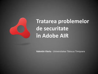 Tratarea problemelor de securitate în Adobe AIR Valentin Vieriu - Universitatea Tibiscus Timişoara 