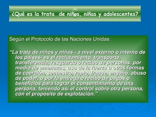 Según el Protocolo de las Naciones Unidas: “ La trata de niños y niñas - a nivel externo o interno de los países- es el reclutamiento, transporte, transferencia, resguardo o recibo de personas, por medio de amenazas, uso de la fuerza u otras formas de coerción, secuestro, rapto, fraude, engaño, abuso de poder, o por la entrega o recibo de pagos o beneficios para lograr el consentimiento de una persona, teniendo así el control sobre otra persona, con el propósito de explotación.” ¿Qué es la trata  de niños, niñas y adolescentes? 