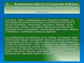 Los niños, niñas y adolescentes son obligados a trabajar  en actividades de economía informal y economía formal como el servicio doméstico, mendicidad, agricultura, fábricas, minas, construcción, ventas. Les asignan labores por encima de su capacidad física y psicológica, ocasionando daño físico, afectivo o intelectual, o atentando contra su dignidad. Los empleadores se benefician de su trabajo, no respetan edad mínima para trabajar, les asignan salarios por debajo del mínimo contemplado por ley y en algunos casos dan su fuerza laboral a cambio de alimentación, cobijo o especies. Les obligan a cumplir horarios de trabajo que excede el máximo contemplado por Ley, privándoles de descanso necesario, vulnerando sus derechos (salud, educación, deporte, seguridad, capacitación, remuneración, descanso diario o semanal, vacaciones y otros) 2.- Explotación laboral (incluyendo trabajos en condiciones de esclavitud y  esclavitud por deudas) 