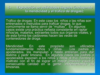 5.- Explotación en actividades ilegales (incluyendo la mendicidad y el tráfico de drogas); Tráfico de drogas: En este caso los  niños o las niñas son entrenados e instruidos para traficar drogas, lo que comúnmente se llama servir de “mulitas”.  En algunos casos existe una práctica nefasta consistente en raptar niños/as, matarlos, extraerles todos sus órganos vitales, y de esta forma los cadáveres hacen las veces de contenedores de droga. Mendicidad: En este propósito son utilizados fundamentalmente niños y niñas.  Los padres o apoderados, los manipulan y hasta entrenan para dar lástima y pedir limosna.  En algunos casos los padres o apoderados exponen a los niños y niñas al frío, hambre y maltrato con el fin de lograr un mayor impacto visual y consecuente caridad en la gente, incrementando las limosnas. 