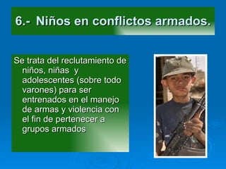 6.- Niños en conflictos armados. Se trata del reclutamiento de niños, niñas  y adolescentes (sobre todo varones) para ser entrenados en el manejo de armas y violencia con el fin de pertenecer a grupos armados 