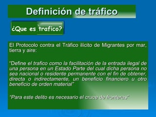 Definición de tráfico El Protocolo contra el Tráfico ilícito de Migrantes por mar, tierra y aire: “ Define  el trafico como la facilitación de la entrada ilegal de una persona en un Estado Parte del cual dicha persona no sea nacional o residente permanente con el fin de obtener, directa o indirectamente, un beneficio financiero u otro beneficio de orden material” “ Para este delito es necesario el cruce de fronteras” ¿Que es trafico? 