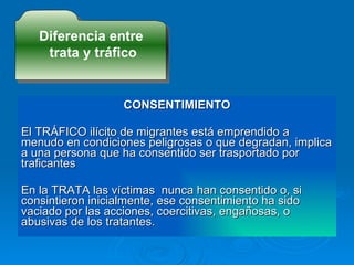 CONSENTIMIENTO El TRÁFICO ilícito de migrantes está emprendido a menudo en condiciones peligrosas o que degradan, implica a una persona que ha consentido ser trasportado por traficantes En la TRATA las víctimas  nunca han consentido o, si consintieron inicialmente, ese consentimiento ha sido vaciado por las acciones, coercitivas, engañosas, o abusivas de los tratantes. Diferencia entre trata y tráfico 