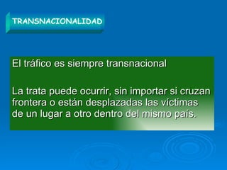 El tráfico es siempre transnacional La trata puede ocurrir, sin importar si cruzan frontera o están desplazadas las víctimas de un lugar a otro dentro del mismo país. TRANSNACIONALIDAD 