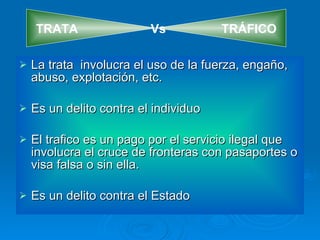 La trata  involucra el uso de la fuerza, engaño, abuso, explotación, etc. Es un delito contra el individuo El trafico es un pago por el servicio ilegal que involucra el cruce de fronteras con pasaportes o visa falsa o sin ella. Es un delito contra el Estado TRATA  Vs  TRÁFICO 