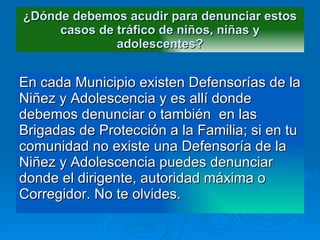 ¿Dónde debemos acudir para denunciar estos casos de tráfico de niños, niñas y adolescentes? En cada Municipio existen Defensorías de la Niñez y Adolescencia y es allí donde debemos denunciar o también  en las Brigadas de Protección a la Familia; si en tu   comunidad no existe   una Defensoría de la Niñez y Adolescencia puedes denunciar donde el dirigente, autoridad máxima o Corregidor. No te olvides. 