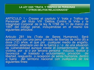 ARTÍCULO 1.- Crease el capitulo V ‘trata y Tráfico de Personas’ del titulo VIII ‘Delitos Contra la Vida y la Integridad Corporal’ de la ley N 1768 de 11 de marzo de 1997 del código penal, incluyéndose en el mismo los siguientes artículos: Articulo 281 bis (Trata de Seres Humanos).  Será sancionado con una pena  privada de libertas de ocho (8) a doce (12) años, el que por  cualquier medio de engaño, coacción, amenaza uso de la fuerza y / o  de una situación de vulnerabilidad aunque medie el consentimiento  de la víctima, por  si o por tercera persona  induzca, realice o favorezca  el traslado o reclutamiento, privación  de libertad, resguardo  o recepción de seres humanos, dentro o fuera  del territorio nacional con cualquiera de los siguientes fines: LA LEY 3325 “TRATA  Y TRAFICO DE PERSONAS  Y OTROS DELITOS RELACIONADOS” 