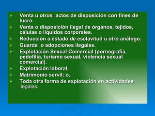 Venta u otros  actos de disposición con fines de lucro. Venta o disposición ilegal de órganos, tejidos, células o líquidos corporales. Reducción a estado de esclavitud u otro análogo. Guarda  o adopciones ilegales. Explotación Sexual Comercial (pornografía, pedofilia, turismo sexual, violencia sexual comercial). Explotación laboral Matrimonio servil; o,  Toda otra forma de explotación en actividades  ilegales. 