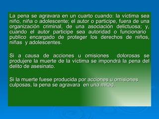 La pena se agravara en un cuarto cuando: la víctima sea niño, niña o adolescente; el autor o participe, fuera de una organización criminal, de una asociación delictuosa; y, cuando el autor participe sea autoridad o funcionario  publico encargado de proteger los derechos de niños, niñas  y adolescentes. Si a causa de acciones u omisiones  dolorosas se produjere la muerte de la víctima se impondrá la pena del delito de asesinato. Si la muerte fuese producida por acciones u omisiones culposas, la pena se agravara  en una mitad. 