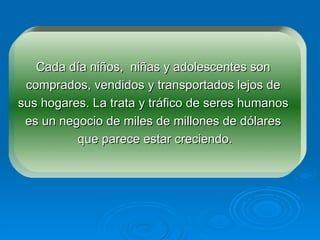 Cada día niños,  niñas y adolescentes son  comprados, vendidos y transportados lejos de  sus hogares. La trata y tráfico de seres humanos  es un negocio de miles de millones de dólares  que parece estar creciendo. 