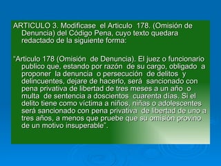 ARTICULO 3. Modificase  el Articulo  178. (Omisión de Denuncia) del Código Pena, cuyo texto quedara redactado de la siguiente forma: “ Articulo 178 (Omisión  de Denuncia). El juez o funcionario publico que, estando por razón  de su cargo, obligado  a proponer  la denuncia  o persecución  de delitos  y delincuentes, dejare de hacerlo, será  sancionado con pena privativa de libertad de tres meses a un año  o multa  de sentencia a doscientos  cuarenta días. Si el delito tiene como víctima a niños, niñas o adolescentes  será sancionado con pena privativa  de libertad de uno a tres años, a menos que pruebe que su omisión provino  de un motivo insuperable”. 