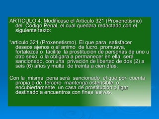 ARTICULO 4. Modificase el Artículo 321 (Proxenetismo)  del  Código Penal, el cual quedara redactado con el siguiente texto: “ articulo 321 (Proxenetismo). El que para  satisfacer deseos ajenos o el animo  de lucro, promueva, fortalezca o  facilite  la prostitución de personas de uno u otro sexo, o la obligara a permanecer en ella, será sancionado, con una  privación de libertad de dos (2) a seis (6) años y multa  de treinta a cien días. Con la  misma  pena será  sancionado  el que por  cuenta propia o de  tercero  mantenga ostensible  o encubiertamente  un casa de prostitución o ligar destinado a encuentros con fines lesivos. 
