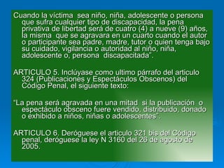 Cuando la víctima  sea niño, niña, adolescente o persona  que sufra cualquier tipo de discapacidad, la pena privativa de libertad será de cuatro (4) a nueve (9) años, la misma  que se agravara en un cuarto cuando el autor o participante sea padre, madre, tutor o quien tenga bajo su cuidado, vigilancia o autoridad al niño, niña, adolescente o, persona  discapacitada”. ARTICULO 5. Inclúyase como ultimo párrafo del articulo 324 (Publicaciones y Espectáculos Obscenos) del Código Penal, el siguiente texto: “ La pena será agravada en una mitad  si la publicación  o espectáculo obsceno fuere vendido, distribuido, donado o exhibido a niños, niñas o adolescentes”. ARTICULO 6. Deróguese el articulo 321 bis del Código penal, deróguese la ley N 3160 del 26 de agosto de 2005. 