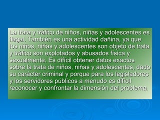 La trata y tráfico de niños, niñas y adolescentes es ilegal. También es una actividad dañina, ya que los niños, niñas y adolescentes son objeto de trata y tráfico son explotados y abusados física y sexualmente. Es difícil obtener datos exactos  sobre la trata de niños, niñas y adolescentes, dado su carácter criminal y porque para los legisladores y los servidores públicos a menudo es difícil reconocer y confrontar la dimensión del problema. 