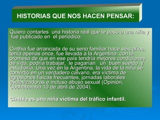 Quiero contarles  una historia real que le pasó a una niña y  fue publicado en  el periódico. Cinthia fue arrancada de su seno familiar hace seis años, tenía apenas once, fue llevada a la Argentina  con la promesa de que en ese país tendría mejores condiciones de vida, podría trabajar,  le pagarían  un  buen sueldo  y estudiaría. Una vez en la Argentina, la vida de la niña se convirtió en un verdadero calvario, era víctima de agresiones físicas frecuentes, jornadas laborales esclavizadoras e incluso abuso sexual (Opinión, Cochabamba 10 de abril de 2004). Cinthia es una niña víctima del tráfico infantil. HISTORIAS QUE NOS HACEN PENSAR: 