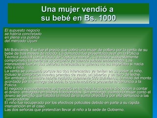 Una mujer vendió a  su bebé en Bs. 1000 El supuesto negocio se habría concretado en plena vía pública del mercado Uyuni Mil Bolivianos. Ese fue el preció que cobró una mujer de pollera por la venta de su bebé de tres meses de nacido. La denuncia fue presentada ayer en la Policía Técnica Judicial con el rótulo de "rapto de menor“, L a madre supuestamente comprometió la venta de su pequeño ya cuando estaba embarazada. Las interesadas fueron dos señoras interesadas a quienes no les importaba si nacía niño o niña. La venta se consumó porque las dos interesadas ya tenían en su poder al niño, incluso le compraron nuevas prendas de vestir, un biberón y un tarro de leche. Sin embargo, la madre habría recibido solamente 500 Bolivianos, la mitad del monto acordado por la entrega del bebé, lo que la motivó a presentar la denuncia a la Policía. El negocio supuestamente se concretó en la calle, lo que no le dio opción a contar el dinero  entregado en billetes fraccionados. Sin embargo, cuando la mujer contó el dinero se percató que faltaba la mitad de la suma ofrecida y por ello denunció a las "compradoras". El niño fue recuperado por los efectivos policiales debido en parte a su rápida intervención en el caso. Las dos señoras que pretendían llevar al niño a la sede de Gobierno.  