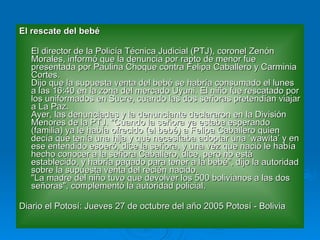 El rescate del bebé El director de la Policía Técnica Judicial (PTJ), coronel Zenón Morales, informó que la denuncia por rapto de menor fue presentada por Paulina Choque contra Felipa Caballero y Carminia Cortes. Dijo que la supuesta venta del bebé se habría consumado el lunes a las 16:40 en la zona del mercado Uyuni. El niño fue rescatado por los uniformados en Sucre, cuando las dos señoras pretendían viajar a La Paz. Ayer, las denunciadas y la denunciante declararon en la División Menores de la PTJ. "Cuando la señora ya estaba esperando (familia) ya le había ofrecido (el bebé) a Felipa Caballero quien decía que tenía una hija y que necesitaba adoptar una ‘wawita’ y en ese entendido esperó, dice la señora, y una vez que nació le había hecho conocer a la señora Caballero, dice, pero no está establecido, y habría pagado para tener a la bebé", dijo la autoridad sobre la supuesta venta del recién nacido. "La madre del niño tuvo que devolver los 500 bolivianos a las dos señoras", complementó la autoridad policial. Diario el Potosí: Jueves 27 de octubre del año 2005 Potosí - Bolivia  