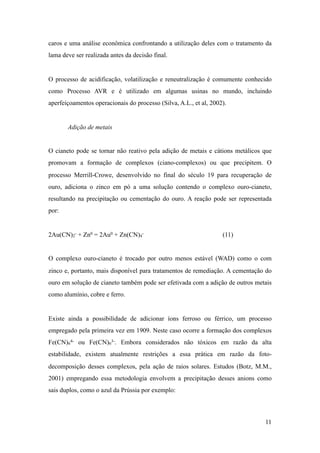 caros e uma análise econômica confrontando a utilização deles com o tratamento da
lama deve ser realizada antes da decisão final.
O processo de acidificação, volatilização e reneutralização é comumente conhecido
como Processo AVR e é utilizado em algumas usinas no mundo, incluindo
aperfeiçoamentos operacionais do processo (Silva, A.L., et al, 2002).
Adição de metais
O cianeto pode se tornar não reativo pela adição de metais e cátions metálicos que
promovam a formação de complexos (ciano-complexos) ou que precipitem. O
processo Merrill-Crowe, desenvolvido no final do século 19 para recuperação de
ouro, adiciona o zinco em pó a uma solução contendo o complexo ouro-cianeto,
resultando na precipitação ou cementação do ouro. A reação pode ser representada
por:
2Au(CN)2
- + Zn0 = 2Au0 + Zn(CN)4
- (11)
O complexo ouro-cianeto é trocado por outro menos estável (WAD) como o com
zinco e, portanto, mais disponível para tratamentos de remediação. A cementação do
ouro em solução de cianeto também pode ser efetivada com a adição de outros metais
como alumínio, cobre e ferro.
Existe ainda a possibilidade de adicionar íons ferroso ou férrico, um processo
empregado pela primeira vez em 1909. Neste caso ocorre a formação dos complexos
Fe(CN)6
4- ou Fe(CN)6
3-. Embora considerados não tóxicos em razão da alta
estabilidade, existem atualmente restrições a essa prática em razão da foto-
decomposição desses complexos, pela ação de raios solares. Estudos (Botz, M.M.,
2001) empregando essa metodologia envolvem a precipitação desses anions como
sais duplos, como o azul da Prússia por exemplo:
!11
 