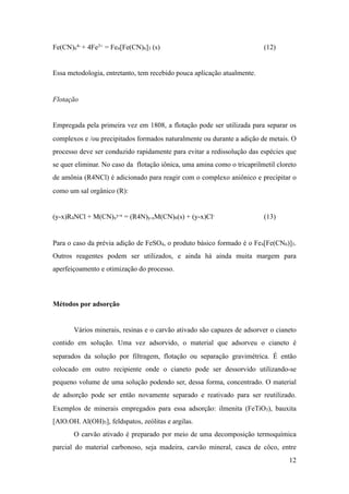 Fe(CN)6
4- + 4Fe3+ = Fe4[Fe(CN)6]3 (s) (12)
Essa metodologia, entretanto, tem recebido pouca aplicação atualmente.
Flotação
Empregada pela primeira vez em 1808, a flotação pode ser utilizada para separar os
complexos e /ou precipitados formados naturalmente ou durante a adição de metais. O
processo deve ser conduzido rapidamente para evitar a redissolução das espécies que
se quer eliminar. No caso da flotação iônica, uma amina como o tricaprilmetil cloreto
de amônia (R4NCl) é adicionado para reagir com o complexo aniônico e precipitar o
como um sal orgânico (R):
(y-x)R4NCl + M(CN)x
y-x = (R4N)y-xM(CN)6(s) + (y-x)Cl- (13)
Para o caso da prévia adição de FeSO4, o produto básico formado é o Fe4[Fe(CN6)]3.
Outros reagentes podem ser utilizados, e ainda há ainda muita margem para
aperfeiçoamento e otimização do processo.
Métodos por adsorção
Vários minerais, resinas e o carvão ativado são capazes de adsorver o cianeto
contido em solução. Uma vez adsorvido, o material que adsorveu o cianeto é
separados da solução por filtragem, flotação ou separação gravimétrica. É então
colocado em outro recipiente onde o cianeto pode ser dessorvido utilizando-se
pequeno volume de uma solução podendo ser, dessa forma, concentrado. O material
de adsorção pode ser então novamente separado e reativado para ser reutilizado.
Exemplos de minerais empregados para essa adsorção: ilmenita (FeTiO3), bauxita
[AlO.OH. Al(OH)3], feldspatos, zeólitas e argilas.
O carvão ativado é preparado por meio de uma decomposição termoquímica
parcial do material carbonoso, seja madeira, carvão mineral, casca de côco, entre
!12
 