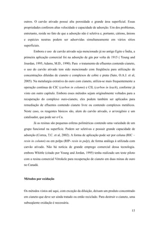outros. O carvão ativado possui alta porosidade e grande área superficial. Essas
propriedades conferem altas velocidade e capacidade de adsorção. Um dos problemas,
entretanto, reside no fato de que a adsorção não é seletiva e, portanto, cátions, ânions
e espécies neutras podem ser adsorvidas simultaneamente em vários sítios
superficiais.
Embora o uso de carvão ativado seja mencionado já no antigo Egito e Índia, a
primeira aplicação comercial foi na adsorção de gás por volta de 1915 ( Young and
Jourdan, 1995; Adams, M.D., 1990). Para o tratamento de efluentes contendo cianeto,
o uso do carvão ativado tem sido mencionado com freqüência para utilização de
concentrações diluídas de cianeto e complexos de cobre e prata (Sato, O.A.J. et al,
2005). Na metalurgia extrativa do ouro com cianeto, utiliza-se mais frequentemente a
operação contínua de CIC (carbon in column) e CIL (carbon in leach), conforme já
visto em outro capítulo. Embora esses métodos sejam originalmente voltados para a
recuperação do complexo ouro-cianeto, eles podem também ser aplicados para
remediação de efluentes contendo cianeto livre ou contendo complexos metálicos.
Neste caso, os reagentes básicos são, alem do carvão ativado, o ar/oxigênio e um
catalisador, que pode ser o Cu.
Já as resinas são pequenas esferas poliméricas contendo uma variedade de um
grupo funcional na superfície. Podem ser seletivas e possuir grande capacidade de
adsorção (Correa, T.C. et al, 2002). A forma de aplicação pode ser por coluna (RIC –
resin in column) ou em polpa (RIP- resin in pulp), de forma análoga à utilizada com
carvão ativado. Não há notícia de grande emprego comercial dessa tecnologia.
embora Whittle (citado por Young and Jordan, 1995) tenha realizado um teste piloto
com a resina comercial Vitrokele para recuperação de cianeto em duas minas de ouro
no Canadá.
Métodos por oxidação
Os métodos vistos até aqui, com exceção da diluição, deixam um produto concentrado
em cianeto que deve ser ainda tratado ou então reciclado. Para destruir o cianeto, uma
subseqüente oxidação é necessária.
!13
 