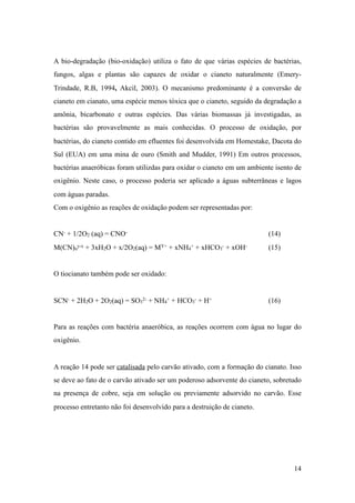 A bio-degradação (bio-oxidação) utiliza o fato de que várias espécies de bactérias,
fungos, algas e plantas são capazes de oxidar o cianeto naturalmente (Emery-
Trindade, R.B, 1994, Akcil, 2003). O mecanismo predominante é a conversão de
cianeto em cianato, uma espécie menos tóxica que o cianeto, seguido da degradação a
amônia, bicarbonato e outras espécies. Das várias biomassas já investigadas, as
bactérias são provavelmente as mais conhecidas. O processo de oxidação, por
bactérias, do cianeto contido em efluentes foi desenvolvida em Homestake, Dacota do
Sul (EUA) em uma mina de ouro (Smith and Mudder, 1991) Em outros processos,
bactérias anaeróbicas foram utilizdas para oxidar o cianeto em um ambiente isento de
oxigênio. Neste caso, o processo poderia ser aplicado a águas subterrâneas e lagos
com águas paradas.
Com o oxigênio as reações de oxidação podem ser representadas por:
CN- + 1/2O2 (aq) = CNO- (14)
M(CN)n
y-x + 3xH2O + x/2O2(aq) = MY+ + xNH4
+ + xHCO3
- + xOH- (15)
O tiocianato também pode ser oxidado:
SCN- + 2H2O + 2O2(aq) = SO3
2- + NH4
+ + HCO3
- + H+ (16)
Para as reações com bactéria anaeróbica, as reações ocorrem com água no lugar do
oxigênio.
A reação 14 pode ser catalisada pelo carvão ativado, com a formação do cianato. Isso
se deve ao fato de o carvão ativado ser um poderoso adsorvente do cianeto, sobretudo
na presença de cobre, seja em solução ou previamente adsorvido no carvão. Esse
processo entretanto não foi desenvolvido para a destruição de cianeto.
!14
 