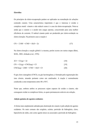 Eletrólise
Os princípios da eletro-recuperação podem ser aplicados na remediação de soluções
contendo cianeto. Uma característica importante é que o interesse é oxidar o
complexo metal –cianeto e não reduzir como é o caso da eletro-recuperação. Note-se
ainda que o cianeto e o anodo tem cargas opostas, concorrendo para uma melhor
eficiência de corrente. O radical cianato pode ser produzido por eletro-oxidação ou
eletro-cloração. Na primeiro caso a reação é
CN- + 2 OH- = CNO- + H2O + 2e- (17)
Na eletro-cloração a reação global é a mesma, porém ocorre em outras etapas (Botz,
M.M., 2001; Arikado et al., 1976)
2Cl- = Cl2(g) + 2e- [18]
CN- + Cl2(g) = CNCl(aq) + Cl- [19]
CNCl(aq) + 2OH- = CNO- + H2O + Cl- [20]
O gás cloro cianogênio (CNCl), ou gás lacrimogêneo, é formado pela regeneração dos
íons cloreto, atuando portanto como um catalisador. A reação é normalmente
conduzida a uma temperatura entre 40 e 50˚C.
Notar que, embora ambos os processos sejam capazes de oxidar o cianeto, não
conseguem oxidar os complexos fortes, os quais permanecem estáveis em solução.
Adição química de agentes oxidantes
A forma mais amplamente adotada para destruição de cianeto é pela adição de agentes
oxidantes. Os mais comuns são oxigênio, ozônio, peróxido de hidrogênio, cloro,
hipoclorito de sódio, este como agente único ou associado a peróxido de hidrogênio.
!15
 