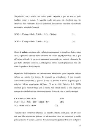 No primeiro caso, a reação com ozônio produz oxigênio, o qual por sua vez pode
também oxidar o cianeto. A segunda reação apresenta alta eficiência mas foi
observada mais raramente. A adição continuada de ozônio irá converter o cianato em
carbonato e nitrogênio (gasoso).
2CNO- + 3O3 (aq) + H2O = 2HCO3
- + N2(g) + 3O2(aq) (23
2CNO- + 3O3 (aq) + H2O = 2HCO3
- + N2(g) (24)
O uso de ozônio, entretanto, não é eficiente para destruir os complexos fortes. Além
disso, o processo torna-se menos eficiente em valores de pH próximos a 11, o que
dificulta a utilização, já que o este valor deve ser mantido para prevenir a formação do
gás HCN, altamente venenoso. A utilização do ozônio é ainda prejudicada pelo alto
custo de produção desse reagente.
O peróxido de hidrogênio é um oxidante mais poderoso do que o oxigênio, embora
inferior ao ozônio (em termos de potencial de oxi-redução). É um reagente
considerado conveniente, já que não é caro e o produto da reação é apenas água e
oxigênio. Várias investigações (Wyborn, P.J. et al, 1991; Teixeira, L.A., 2002)
mostram que o peróxido reage com o cianeto para formar cianato e, com adição em
excesso, forma ainda nitrito, nitrato e carbonato, de acordo com as reações a seguir:
CN- + H2O2 = CNO- + H2O (25)
CNO- + 3H2O = NO2
- + CO3
2- + 2H2O + 2H+ (26)
NO2
- + H2O2 = NO3
- + H2O (27)
Tiocianato e os complexos fortes não são atacados. Mesmo assim, este é um processo
que tem sido amplamente aplicado em várias minas como um tratamento primário
para destruição de cianeto. A adição de outros reagentes pode ser feita com o objetivo
!17
 