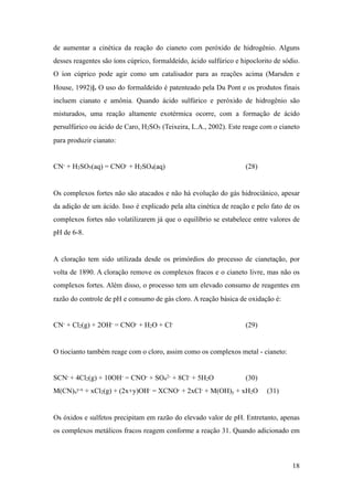 de aumentar a cinética da reação do cianeto com peróxido de hidrogênio. Alguns
desses reagentes são íons cúprico, formaldeído, ácido sulfúrico e hipoclorito de sódio.
O íon cúprico pode agir como um catalisador para as reações acima (Marsden e
House, 1992)]. O uso do formaldeído é patenteado pela Du Pont e os produtos finais
incluem cianato e amônia. Quando ácido sulfúrico e peróxido de hidrogênio são
misturados, uma reação altamente exotérmica ocorre, com a formação de ácido
persulfúrico ou ácido de Caro, H2SO5 (Teixeira, L.A., 2002). Este reage com o cianeto
para produzir cianato:
CN- + H2SO5(aq) = CNO- + H2SO4(aq) (28)
Os complexos fortes não são atacados e não há evolução do gás hidrociânico, apesar
da adição de um ácido. Isso é explicado pela alta cinética de reação e pelo fato de os
complexos fortes não volatilizarem já que o equilíbrio se estabelece entre valores de
pH de 6-8.
A cloração tem sido utilizada desde os primórdios do processo de cianetação, por
volta de 1890. A cloração remove os complexos fracos e o cianeto livre, mas não os
complexos fortes. Além disso, o processo tem um elevado consumo de reagentes em
razão do controle de pH e consumo de gás cloro. A reação básica de oxidação é:
CN- + Cl2(g) + 2OH- = CNO- + H2O + Cl- (29)
O tiocianto também reage com o cloro, assim como os complexos metal - cianeto:
SCN- + 4Cl2(g) + 10OH- = CNO- + SO4
2- + 8Cl- + 5H2O (30)
M(CN)x
y-x + xCl2(g) + (2x+y)OH- = XCNO- + 2xCl- + M(OH)y + xH2O (31)
Os óxidos e sulfetos precipitam em razão do elevado valor de pH. Entretanto, apenas
os complexos metálicos fracos reagem conforme a reação 31. Quando adicionado em
!18
 