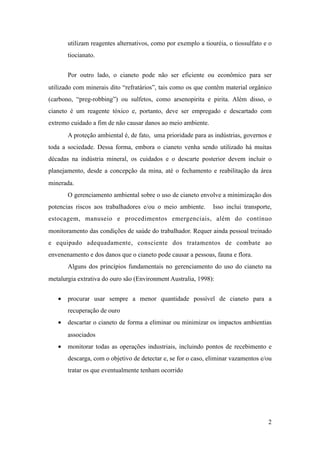 utilizam reagentes alternativos, como por exemplo a tiouréia, o tiossulfato e o
tiocianato.
Por outro lado, o cianeto pode não ser eficiente ou econômico para ser
utilizado com minerais dito “refratários”, tais como os que contêm material orgânico
(carbono, “preg-robbing”) ou sulfetos, como arsenopirita e pirita. Além disso, o
cianeto é um reagente tóxico e, portanto, deve ser empregado e descartado com
extremo cuidado a fim de não causar danos ao meio ambiente.
A proteção ambiental é, de fato, uma prioridade para as indústrias, governos e
toda a sociedade. Dessa forma, embora o cianeto venha sendo utilizado há muitas
décadas na indústria mineral, os cuidados e o descarte posterior devem incluir o
planejamento, desde a concepção da mina, até o fechamento e reabilitação da área
minerada.
O gerenciamento ambiental sobre o uso de cianeto envolve a minimização dos
potencias riscos aos trabalhadores e/ou o meio ambiente. Isso inclui transporte,
estocagem, manuseio e procedimentos emergenciais, além do contínuo
monitoramento das condições de saúde do trabalhador. Requer ainda pessoal treinado
e equipado adequadamente, consciente dos tratamentos de combate ao
envenenamento e dos danos que o cianeto pode causar a pessoas, fauna e flora.
Alguns dos princípios fundamentais no gerenciamento do uso do cianeto na
metalurgia extrativa do ouro são (Environment Australia, 1998):
• procurar usar sempre a menor quantidade possível de cianeto para a
recuperação de ouro
• descartar o cianeto de forma a eliminar ou minimizar os impactos ambientias
associados
• monitorar todas as operações industriais, incluindo pontos de recebimento e
descarga, com o objetivo de detectar e, se for o caso, eliminar vazamentos e/ou
tratar os que eventualmente tenham ocorrido
!2
 