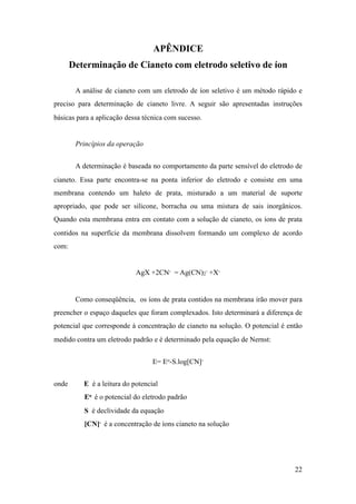 APÊNDICE

Determinação de Cianeto com eletrodo seletivo de íon
A análise de cianeto com um eletrodo de íon seletivo é um método rápido e
preciso para determinação de cianeto livre. A seguir são apresentadas instruções
básicas para a aplicação dessa técnica com sucesso.
Princípios da operação
A determinação é baseada no comportamento da parte sensível do eletrodo de
cianeto. Essa parte encontra-se na ponta inferior do eletrodo e consiste em uma
membrana contendo um haleto de prata, misturado a um material de suporte
apropriado, que pode ser silicone, borracha ou uma mistura de sais inorgânicos.
Quando esta membrana entra em contato com a solução de cianeto, os íons de prata
contidos na superfície da membrana dissolvem formando um complexo de acordo
com:
AgX +2CN- = Ag(CN)2
- +X-
Como conseqüência, os íons de prata contidos na membrana irão mover para
preencher o espaço daqueles que foram complexados. Isto determinará a diferença de
potencial que corresponde à concentração de cianeto na solução. O potencial é então
medido contra um eletrodo padrão e é determinado pela equação de Nernst:
E= Eo-S.log[CN]-
onde E é a leitura do potencial
Eo é o potencial do eletrodo padrão
S é declividade da equação
[CN]- é a concentração de íons cianeto na solução
!22
 