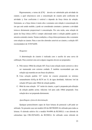 Rigorosamente, o termo de [CN] – deveria ser substituído pela atividade do
cianeto, a qual relaciona-se com a concentração de cianeto pelo coeficiente de
atividade γ. Este coeficiente é variável e depende da força iônica da solução.
Entretanto, se a força iônica é muito alta e constante com relação à concentração do
íon que está sendo medido, γ pode ser considerado constante e portanto a atividade
torna-se diretamente proporcional à concentração. Por esta razão, uma solução de
ajuste da força iônica (AFI) é sempre adicionada tanto à solução padrão quanto à
amostra contendo cianeto. Nestas condições, a força iônica permanece alta e constante
com relação ao cianeto. Para o caso dos eletrodos sensíveis ao cianeto, a solução AFI
recomendada é de 10 M NaOH.
Reagentes
A determinação do cianeto é realizada com o auxílio de uma curva de
calibração. Para construir esta curva alguns reagentes devem ser preparados:
A. Pelo menos 100ml da solução AFI. Essa é uma solução muito corrosiva e deve
ser manuseada com extremo cuidado. É também recomendado que esta
solução seja mantida em um frasco de plástico.
B. Uma solução padrão 10-2 molar de cianeto preparada no mínimo
semanalmente (0,65g de KCN em 1L de água destilada). Adicione 1ml da
solução AFI para cada 100ml de solução padrão.
C. 00ml de uma solução 10-3 molar de cianeto, a qual é preparada pela diluição
da solução padrão acima. Adicione 1ml para cada 100ml preparado. Esta
solução deve ser preparada diariamente.
Aparelhagem e faixa de determinação
Qualquer potenciômetro capaz de fazer leituras de potencial e pH pode ser
utilizado. No presente caso um modelo 654 da METROHN foi utilizado para todas as
leituras. O eletrodo seletivo foi o modelo 94-4096 da RUSSELL e um eletrodo de
calomelano tipo CRL/DJ/NaNO3 da RUSSELL foi utilizado como eletrodo de
!23
 