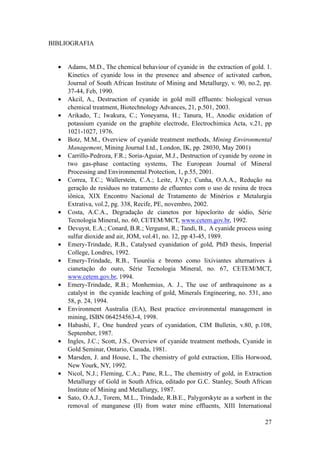 BIBLIOGRAFIA
• Adams, M.D., The chemical behaviour of cyanide in the extraction of gold. 1.
Kinetics of cyanide loss in the presence and absence of activated carbon,
Journal of South African Institute of Mining and Metallurgy, v. 90, no.2, pp.
37-44, Feb, 1990.
• Akcil, A., Destruction of cyanide in gold mill effluents: biological versus
chemical treatment, Biotechnology Advances, 21, p.501, 2003.
• Arikado, T.; Iwakura, C.; Yoneyama, H.; Tanura, H., Anodic oxidation of
potassium cyanide on the graphite electrode, Electrochimica Acta, v.21, pp
1021-1027, 1976.
• Botz, M.M., Overview of cyanide treatment methods, Mining Environmental
Management, Mining Journal Ltd., London, IK, pp. 28030, May 2001)
• Carrillo-Pedroza, F.R.; Soria-Aguiar, M.J., Destruction of cyanide by ozone in
two gas-phase contacting systems, The European Journal of Mineral
Processing and Environmental Protection, 1, p.55, 2001.
• Correa, T.C.; Wallerstein, C.A.; Leite, J.V.p.; Cunha, O.A.A., Redução na
geração de resíduos no tratamento de efluentes com o uso de resina de troca
iônica, XIX Encontro Nacional de Tratamento de Minérios e Metalurgia
Extrativa, vol.2, pg. 338, Recife, PE, novembro, 2002.
• Costa, A.C.A., Degradação de cianetos por hipoclorito de sódio, Série
Tecnologia Mineral, no. 60, CETEM/MCT, www.cetem.gov.br, 1992.
• Devuyst, E.A.; Conard, B.R.; Vergunst, R.; Tandi, B., A cyanide process using
sulfur dioxide and air, JOM, vol.41, no. 12, pp 43-45, 1989.
• Emery-Trindade, R.B., Catalysed cyanidation of gold, PhD thesis, Imperial
College, Londres, 1992.
• Emery-Trindade, R.B., Tiouréia e bromo como lixiviantes alternatives à
cianetação do ouro, Série Tecnologia Mineral, no. 67, CETEM/MCT,
www.cetem.gov.br, 1994.
• Emery-Trindade, R.B.; Monhemius, A. J., The use of anthraquinone as a
catalyst in the cyanide leaching of gold, Minerals Engineering, no. 531, ano
58, p. 24, 1994.
• Environment Australia (EA), Best practice environmental management in
mining, ISBN 064254563-4, 1998.
• Habashi, F., One hundred years of cyanidation, CIM Bulletin, v.80, p.108,
September, 1987.
• Ingles, J.C.; Scott, J.S., Overview of cyanide treatment methods, Cyanide in
Gold Seminar, Ontario, Canada, 1981.
• Marsden, J. and House, I., The chemistry of gold extraction, Ellis Horwood,
New Yourk, NY, 1992.
• Nicol, N.J.; Fleming, C.A.; Pane, R.L., The chemistry of gold, in Extraction
Metallurgy of Gold in South Africa, editado por G.C. Stanley, South African
Institute of Mining and Metallurgy, 1987.
• Sato, O.A.J., Torem, M.L., Trindade, R.B.E., Palygorskyte as a sorbent in the
removal of manganese (II) from water mine effluents, XIII International
!27
 