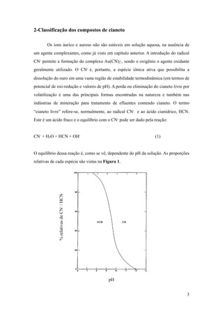 2-Classificação dos compostos de cianeto
Os íons áurico e auroso não são estáveis em solução aquosa, na ausência de
um agente complexantes, como já visto em capítulo anterior. A introdução do radical
CN- permite a formação do complexo Au(CN)2
-, sendo o oxigênio o agente oxidante
geralmente utilizado. O CN- é, portanto, a espécie iônica ativa que possibilita a
dissolução do ouro em uma vasta região de estabilidade termodinâmica (em termos de
potencial de oxi-redução e valores de pH). A perda ou eliminação do cianeto livre por
volatilização é uma das principais formas encontradas na natureza e também nas
indústrias de mineração para tratamento de efluentes contendo cianeto. O termo
“cianeto livre” refere-se, normalmente, ao radical CN- e ao ácido cianídrico, HCN.
Este é um ácido fraco e o equilíbrio com o CN- pode ser dado pela reação:
CN- + H2O = HCN + OH- (1)
O equilíbrio dessa reação é, como se vê, dependente do pH da solução. As proporções
relativas de cada espécie são vistas na Figura 1.
!
pH
!3
%relativasdeCN-/HCN
 