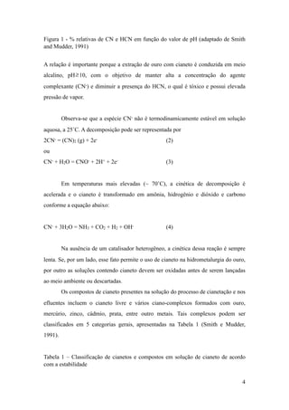 Figura 1 - % relativas de CN e HCN em função do valor de pH (adaptado de Smith
and Mudder, 1991)
A relação é importante porque a extração de ouro com cianeto é conduzida em meio
alcalino, pH! 10, com o objetivo de manter alta a concentração do agente
complexante (CN-) e diminuir a presença do HCN, o qual é tóxico e possui elevada
pressão de vapor.
Observa-se que a espécie CN- não é termodinamicamente estável em solução
aquosa, a 25˚C. A decomposição pode ser representada por
2CN- = (CN)2 (g) + 2e- (2)
ou
CN- + H2O = CNO- + 2H+ + 2e- (3)
Em temperaturas mais elevadas (~ 70˚C), a cinética de decomposição é
acelerada e o cianeto é transformado em amônia, hidrogênio e dióxido e carbono
conforme a equação abaixo:
CN- + 3H2O = NH3 + CO2 + H2 + OH- (4)
Na ausência de um catalisador heterogêneo, a cinética dessa reação é sempre
lenta. Se, por um lado, esse fato permite o uso de cianeto na hidrometalurgia do ouro,
por outro as soluções contendo cianeto devem ser oxidadas antes de serem lançadas
ao meio ambiente ou descartadas.
Os compostos de cianeto presentes na solução do processo de cianetação e nos
efluentes incluem o cianeto livre e vários ciano-complexos formados com ouro,
mercúrio, zinco, cádmio, prata, entre outro metais. Tais complexos podem ser
classificados em 5 categorias gerais, apresentadas na Tabela 1 (Smith e Mudder,
1991).
Tabela 1 – Classificação de cianetos e compostos em solução de cianeto de acordo
com a estabilidade
≥
!4
 