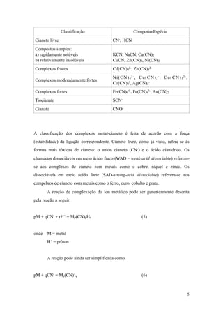 A classificação dos complexos metal-cianeto é feita de acordo com a força
(estabilidade) da ligação correspondente. Cianeto livre, como já visto, refere-se às
formas mais tóxicas de cianeto: o anion cianeto (CN-) e o ácido cianídrico. Os
chamados dissociáveis em meio ácido fraco (WAD – weak-acid dissociable) referem-
se aos complexos de cianeto com metais como o cobre, níquel e zinco. Os
dissociáveis em meio ácido forte (SAD-strong-acid dissociable) referem-se aos
compelxos de cianeto com metais como o ferro, ouro, cobalto e prata.
A reação de complexação do íon metálico pode ser genericamente descrita
pela reação a seguir:
pM + qCN- + rH+ = Mp(CN)pHr (5)
onde M = metal
H+ = próton
A reação pode ainda ser simplificada como
pM + qCN- = Mp(CN)+
q (6)
Classificação Composto/Espécie
Cianeto livre CN-, HCN
Compostos simples:
a) rapidamente solúveis
b) relativamente insolúveis
KCN, NaCN, Ca(CN)2
CuCN, Zn(CN)2, Ni(CN)2
Complexos fracos Cd(CN)4
2-, Zn(CN)4
2-
Complexos moderadamente fortes
Ni(CN)4
2-, Cu(CN)2
-, Cu(CN)3
2-,
Cu(CN)4
3, Ag(CN)2
-
Complexos fortes Fe(CN)6
4-, Fe(CN)6
3-, Au(CN)2
-
Tiocianato SCN-
Cianato CNO-
!5
 