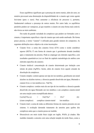 Esses equilíbrios significam que a presença de outros metais, além do ouro, no
minério provocará uma diminuição da disponibilidade de o cianeto agir como agente
lixiviante (para o ouro). Para aumentar a eficiência do processo é, portanto,
fundamental conhecer a presença de outros metais. Por outro lado, os equilíbrios
paralelos podem ser vantajosos, já que mantém o cianeto em uma forma mais estável,
não tóxica ao meio ambiente.
Em razão da grande variedade de complexos que podem ser formados com o
cianeto, é importante especificar o tipo de cianeto que está sendo analisado. De forma
pouco precisa, o termo “cianeto” é utilizado para grande número de compostos. As
seguintes definições tem o objetivo de evitar incorreções:
• Cianeto livre: a soma dos cianetos livres (CN-) como o ácido cianídrico
aquoso (HCN). É esta forma de cianeto que é geralmente dosada (medida)
apos o tratamento da amostra. Pode-se empregar um eletrodo específico, com
resultados quantitativos (ver ao final do capítulo metodologia de análise com
eletrodo específico de cianeto).
• Cianeto titulável: concentração de cianeto determinada por titulação com
nitrato de prata (AgNO3). Inclui, além do cianeto livre aquele oriundo da
dissolução de complexos.
• Cianeto simples: contem apenas um tipo de íon metálico, geralmente um metal
alcalino ou alcalino terroso, e dissocia quando dissolvido em água, liberando o
cianeto livre e o íon metálico (ex.: NaCN);
• Cianeto complexo: contém mais de um tipo de íon metálico e dissocia quando
dissolvido em água liberando um íon metálico e um complexo cianeto-metal
em uma reação como exemplificada abaixo:
Ca2Fe(CN)6 (s) = Fe(CN)6
4- + 2Ca2+ (6)
(ciano complexo) complexo cianeto-metal íon metálico
• Cianeto total: a soma de todas as diferentes formas de cianeto presente em um
sistema. A avaliação demanda tratamento da amostra para quebra dos
complexos antes que o cianeto possa ser medido.
• Dissociáveis em meio ácido fraco (sigla em inglês, WAD): já citados. São
medidos tratando a amostra com uma solução tampão de ácido fraco, como a
!6
 