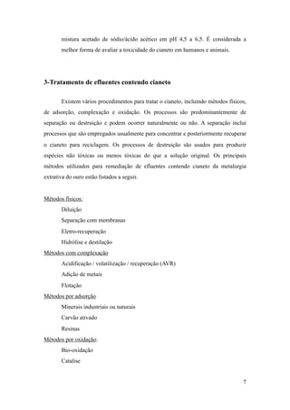 mistura acetado de sódio/ácido acético em pH 4,5 a 6,5. É considerada a
melhor forma de avaliar a toxicidade do cianeto em humanos e animais.
3-Tratamento de efluentes contendo cianeto
Existem vários procedimentos para tratar o cianeto, incluindo métodos físicos,
de adsorção, complexação e oxidação. Os processos são predominantemente de
separação ou destruição e podem ocorrer naturalmente ou não. A separação inclui
processos que são empregados usualmente para concentrar e posteriormente recuperar
o cianeto para reciclagem. Os processos de destruição são usados para produzir
espécies não tóxicas ou menos tóxicas do que a solução original. Os principais
métodos utilizados para remediação de efluentes contendo cianeto da metalurgia
extrativa do ouro estão listados a seguir.
Métodos físicos:
Diluição
Separação com membranas
Eletro-recuperação
Hidrólise e destilação
Métodos com complexação
Acidificação / volatilização / recuperação (AVR)
Adição de metais
Flotação
Métodos por adsorção
Minerais industriais ou naturais
Carvão ativado
Resinas
Métodos por oxidação:
Bio-oxidação
Catalise
!7
 