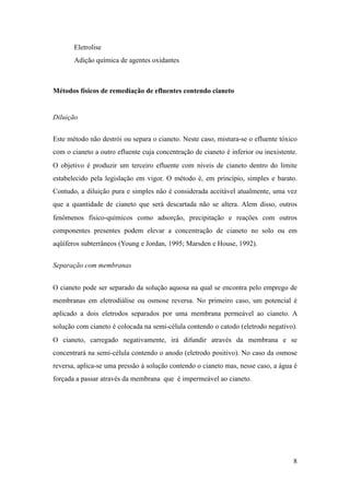 Eletrolise
Adição química de agentes oxidantes
Métodos físicos de remediação de efluentes contendo cianeto
Diluição
Este método não destrói ou separa o cianeto. Neste caso, mistura-se o efluente tóxico
com o cianeto a outro efluente cuja concentração de cianeto é inferior ou inexistente.
O objetivo é produzir um terceiro efluente com níveis de cianeto dentro do limite
estabelecido pela legislação em vigor. O método é, em princípio, simples e barato.
Contudo, a diluição pura e simples não é considerada aceitável atualmente, uma vez
que a quantidade de cianeto que será descartada não se altera. Alem disso, outros
fenômenos físico-químicos como adsorção, precipitação e reações com outros
componentes presentes podem elevar a concentração de cianeto no solo ou em
aqüíferos subterrâneos (Young e Jordan, 1995; Marsden e House, 1992).
Separação com membranas
O cianeto pode ser separado da solução aquosa na qual se encontra pelo emprego de
membranas em eletrodiálise ou osmose reversa. No primeiro caso, um potencial é
aplicado a dois eletrodos separados por uma membrana permeável ao cianeto. A
solução com cianeto é colocada na semi-célula contendo o catodo (eletrodo negativo).
O cianeto, carregado negativamente, irá difundir através da membrana e se
concentrará na semi-célula contendo o anodo (eletrodo positivo). No caso da osmose
reversa, aplica-se uma pressão à solução contendo o cianeto mas, nesse caso, a água é
forçada a passar através da membrana que é impermeável ao cianeto.
!8
 