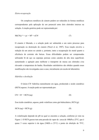 Eletro-recuperação
Os complexos metálicos de cianeto podem ser reduzidos às formas metálicas
correspondentes pela aplicação de um potencial entre dois eletrodos imersos na
solução. A reação genérica pode ser representada por:
M(CN)n
y-x + ye- = M0 + xCN- (7)
O cianeto é liberado, e a solução pode ser submetida a um outro processo para
recuperação ou destruição do cianeto (Nicol et al, 1987). Essa reação envolve a
redução de um anion no catodo e, portanto, tanto a recuperação do metal quanto a
eficiência de corrente são baixas. Essas dificuldades podem ser compensadas
utilizando lã de aço ou esponjas porosas como catodos de alta área superficial,
aumentando a agitação para melhorar o transporte de massa aos eletrodos e/ou
elevando a temperatura do banho. Resultados satisfatórios são obtidos quando essas
modificações são investigadas caso a caso, inicialmente em escala de laboratório.
Hidrólise e destilação
O ânion CN- hidrolisa naturalmente em água, produzindo o ácido cianídrico
(HCN) aquoso. A reação pode ser representada por:
CN- + H+ = HCN (aq) (8)
Esse ácido cianídrico, aquoso, pode volatilizar como gás hidrociânico, HCN (g):
HCN (aq) = HCN (g) (9)
A volatilização depende do pH no qual se encontra a solução, conforme já visto na
Figura 1. O HCN gasoso tem uma pressão de vapor de cerca de 100kPa a 25˚C, que é
quase 3 vezes superior à da água (34kPa a 25˚C) e ponto de ebulição de 79˚C,
!9
 