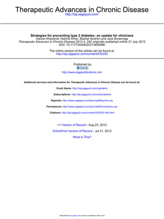 http://taj.sagepub.com/
Therapeutic Advances in Chronic Disease
http://taj.sagepub.com/content/4/5/242
The online version of this article can be found at:
DOI: 10.1177/2040622313494986
2013 4: 242 originally published online 31 July 2013Therapeutic Advances in Chronic Disease
Kaivan Khavandi, Halima Amer, Bashar Ibrahim and Jack Brownrigg
Strategies for preventing type 2 diabetes: an update for clinicians
Published by:
http://www.sagepublications.com
can be found at:Therapeutic Advances in Chronic DiseaseAdditional services and information for
http://taj.sagepub.com/cgi/alertsEmail Alerts:
http://taj.sagepub.com/subscriptionsSubscriptions:
http://www.sagepub.com/journalsReprints.navReprints:
http://www.sagepub.com/journalsPermissions.navPermissions:
http://taj.sagepub.com/content/4/5/242.refs.htmlCitations:
What is This?
- Jul 31, 2013OnlineFirst Version of Record
- Aug 23, 2013Version of Record>>
at Erciyes Universitesi on May 6, 2014taj.sagepub.comDownloaded from at Erciyes Universitesi on May 6, 2014taj.sagepub.comDownloaded from
 