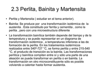 2.3 Perlita, Bainita y Martensita
● Perlita y Martensita ( estudiar en el tema anterior).
● Bainita: Se produce por una transformación isotérmica de la
austenita . Esta constitudo por ferrita y cementita , como la
perlita , pero con una microestructura diferente
● La transformación bainítica también depende del tiempo y de la
temperatura y se puede representar en un diagrama de
transformación isotérmica , a temperaturas inferiores a las de
formación de la perlita. En los tratamientos isotérmicos
realizados entre 540º-727 °C, se forma perlita y entre 215-540
°C, el producto de transición es la bainita. Las transformaciones
perlítica y bainítica compiten entre sí y sólo una parte de una
aleación se puede transformar en perlita o en bainita. La
transformación en otro microconstituyente sólo es posible
volviendo a calentar hasta formar austenita.
 