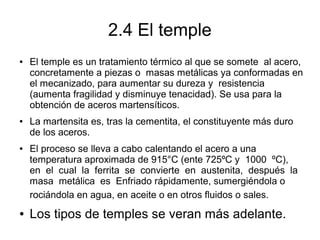 2.4 El temple
● El temple es un tratamiento térmico al que se somete al acero,
concretamente a piezas o masas metálicas ya conformadas en
el mecanizado, para aumentar su dureza y resistencia
(aumenta fragilidad y disminuye tenacidad). Se usa para la
obtención de aceros martensíticos.
● La martensita es, tras la cementita, el constituyente más duro
de los aceros.
● El proceso se lleva a cabo calentando el acero a una
temperatura aproximada de 915°C (ente 725ºC y 1000 ºC),
en el cual la ferrita se convierte en austenita, después la
masa metálica es Enfriado rápidamente, sumergiéndola o
rociándola en agua, en aceite o en otros fluidos o sales.
● Los tipos de temples se veran más adelante.
 