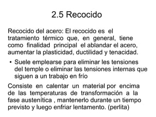 2.5 Recocido
Recocido del acero: El recocido es el
tratamiento térmico que, en general, tiene
como finalidad principal el ablandar el acero,
aumentar la plasticidad, ductilidad y tenacidad.
● Suele emplearse para eliminar les tensiones
del temple o eliminar las tensiones internas que
siguen a un trabajo en frío
Consiste en calentar un material por encima
de las temperaturas de transformación a la
fase austenítica , mantenerlo durante un tiempo
previsto y luego enfriar lentamento. (perlita)
 