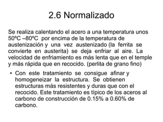 2.6 Normalizado
Se realiza calentando el acero a una temperatura unos
50ºC –80ºC por encima de la temperatura de
austenización y una vez austenizado (la ferrita se
convierte en austerita) se deja enfriar al aire. La
velocidad de enfriamiento es más lenta que en el temple
y más rápida que en recocido. (perlita de grano fino)
● Con este tratamiento se consigue afinar y
homogeneizar la estructura. Se obtienen
estructuras más resistentes y duras que con el
recocido. Este tratamiento es típico de los aceros al
carbono de construcción de 0.15% a 0.60% de
carbono.
 