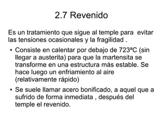2.7 Revenido
Es un tratamiento que sigue al temple para evitar
las tensiones ocasionales y la fragilidad .
● Consiste en calentar por debajo de 723ªC (sin
llegar a austerita) para que la martensita se
transforme en una estructura más estable. Se
hace luego un enfriamiento al aire
(relativamente rápido)
● Se suele llamar acero bonificado, a aquel que a
sufrido de forma inmediata , después del
temple el revenido.
 
