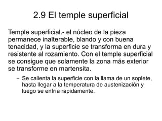 2.9 El temple superficial
Temple superficial.- el núcleo de la pieza
permanece inalterable, blando y con buena
tenacidad, y la superficie se transforma en dura y
resistente al rozamiento. Con el temple superficial
se consigue que solamente la zona más exterior
se transforme en martensita.
– Se calienta la superficie con la llama de un soplete,
hasta llegar a la temperatura de austenización y
luego se enfría rapidamente.
 