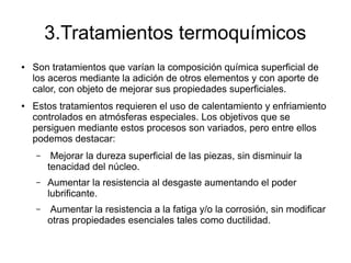 3.Tratamientos termoquímicos
● Son tratamientos que varían la composición química superficial de
los aceros mediante la adición de otros elementos y con aporte de
calor, con objeto de mejorar sus propiedades superficiales.
● Estos tratamientos requieren el uso de calentamiento y enfriamiento
controlados en atmósferas especiales. Los objetivos que se
persiguen mediante estos procesos son variados, pero entre ellos
podemos destacar:
– Mejorar la dureza superficial de las piezas, sin disminuir la
tenacidad del núcleo.
– Aumentar la resistencia al desgaste aumentando el poder
lubrificante.
– Aumentar la resistencia a la fatiga y/o la corrosión, sin modificar
otras propiedades esenciales tales como ductilidad.
 