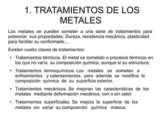 1. TRATAMIENTOS DE LOS
METALES
Los metales se pueden someter a una serie de tratamientos para
potenciar sus propiedades: Dureza, resistencia mecánica, plasticidad
para facilitar su conformado,...
Existen cuatro clases de tratamientos:
● Tratamientos térmicos. El metal es sometido a procesos térmicos en
los que no varía su composición química, aunque sí su estructura.
● Tratamientos termoquímicos. Los metales se someten a
enfriamientos y calentamientos, pero además se modifica la
composición química de su superficie exterior.
● Tratamientos mecánicos. Se mejoran las características de los
metales mediante deformación mecánica, con o sin calor.
● Tratamientos superficiales. Se mejora la superficie de los
metales sin variar su composición química másica.
 