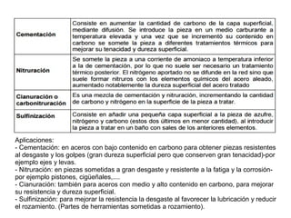 Aplicaciones:
- Cementación: en aceros con bajo contenido en carbono para obtener piezas resistentes
al desgaste y los golpes (gran dureza superficial pero que conserven gran tenacidad)-por
ejemplo ejes y levas.
- Nitruración: en piezas sometidas a gran desgaste y resistente a la fatiga y la corrosión-
por ejemplo pistones, cigüeñales,....
- Cianuración: también para aceros con medio y alto contenido en carbono, para mejorar
su resistencia y dureza superficial.
- Sulfinización: para mejorar la resistencia la desgaste al favorecer la lubricación y reducir
el rozamiento. (Partes de herramientas sometidas a rozamiento).
 